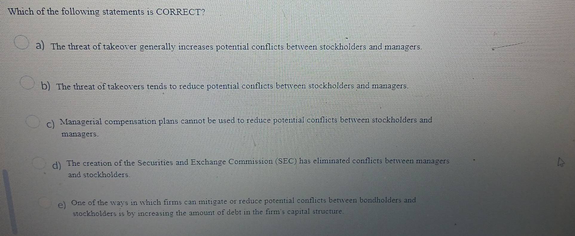 Which of the following statements is CORRECT?
a) The threat of takeover generally increases potential conflicts between stockholders and managers.
b) The threat of takeovers tends to reduce potential conflicts between stockholders and managers.
c) Managerial compensation plans cannot be used to reduce potential conflicts between stockholders and
managers.
d) The creation of the Securities and Exchange Commission (SEC) has eliminated conflicts between managers
and stockholders.
e) One of the ways in which firms can mitigate or reduce potential conflicts between bondholders and
stockholders is by increasing the amount of debt in the firm's capital structure.