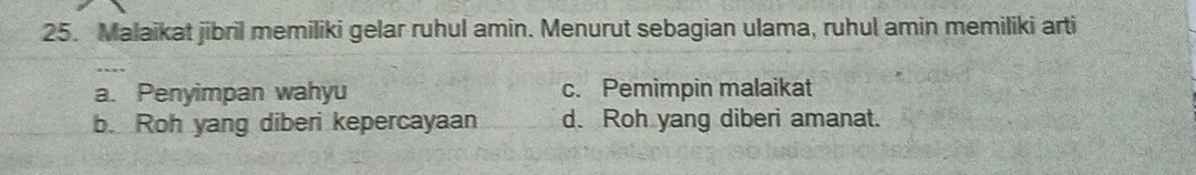 Malaikat jibril memiliki gelar ruhul amin. Menurut sebagian ulama, ruhul amin memiliki arti
a. Penyimpan wahyu c. Pemimpin malaikat
b. Roh yang diberi kepercayaan d. Roh yang diberi amanat.