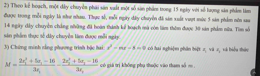 Theo kế hoạch, một dây chuyền phải sản xuất một số sản phầm trong 15 ngày với số lượng sản phẩm làm 
được trong mỗi ngày là như nhau. Thực tế, mỗi ngày dây chuyền đã sản xuất vượt mức 5 sản phẩm nên sau
14 ngày dây chuyền chẳng những đã hoàn thành kế hoạch mà còn làm thêm được 30 sản phẩm nữa. Tìm số 
sản phẩm thực tế dây chuyền làm được mỗi ngày. 
3) Chứng minh rằng phương trình bậc hai: x^2-mx-8=0 có hai nghiệm phân biệt x_1 và x_2 và biểu thức
M=frac (2x_1)^2+5x_1-163x_1-frac (2x_2)^2+5x_2-163x_2 có giá trị không phụ thuộc vào tham số m.