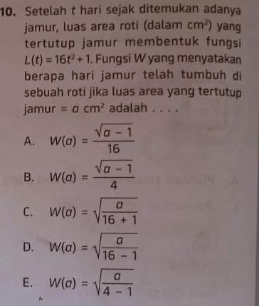 Setelah t hari sejak ditemukan adanya
jamur, luas area roti (dalam cm^2) yang
tertutup jamur membentuk fungsi
L(t)=16t^2+1. Fungsi W yang menyatakan
berapa hari jamur telah tumbuh di
sebuah roti jika luas area yang tertutup
jamur =acm^2 adalah . . . .
A. W(a)= (sqrt(a-1))/16 
B. W(a)= (sqrt(a-1))/4 
C. W(a)=sqrt(frac a)16+1
D. W(a)=sqrt(frac a)16-1
E. W(a)=sqrt(frac a)4-1
^