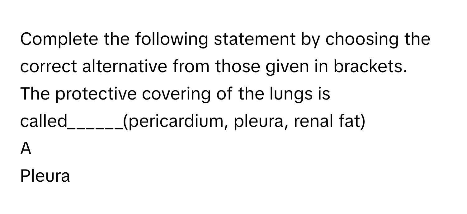 Complete the following statement by choosing the correct alternative from those given in brackets.
The protective covering of the lungs is called______(pericardium, pleura, renal fat)  

A  
Pleura