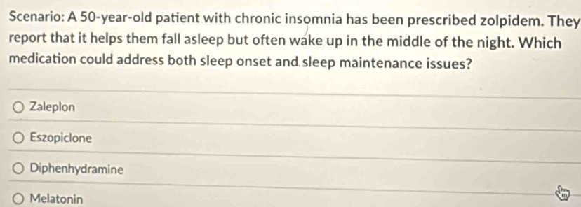 Scenario: A 50-year-old patient with chronic insomnia has been prescribed zolpidem. They
report that it helps them fall asleep but often wake up in the middle of the night. Which
medication could address both sleep onset and sleep maintenance issues?
Zaleplon
Eszopiclone
Diphenhydramine
Melatonin