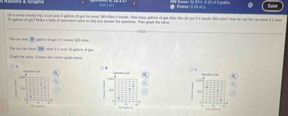 IW Scare: 92.59%. 8.33 of 9 points
It Rations & Graphs Part 3 of 3 Points: 0.33 of 1 Save
On a cross-country tap, a car uses 5 gallons of gas for every 140 miles it travels. How many gallons of gas does the car use if it travels 560 miles? How far can the car travel if it uses
25 gallons of gas? Make a table of equivalent ratios to help you answer the questions. Then graph the ratios.
The car uses 20 gallons of gas if it travels 560 miles
The car can travel 700 miles if it uses 25 gallons of gas.
Graph the ratios. Choose the correct graph below.
A.
B.
c.
Gasotne Use Gasoline Use Gesoline Use
1.000 1,000 1.000
B to0 500 600
0
30
0
0
0 16 50 16 30
Clas (Qitera) Gus (gallons Clve (gilloror)