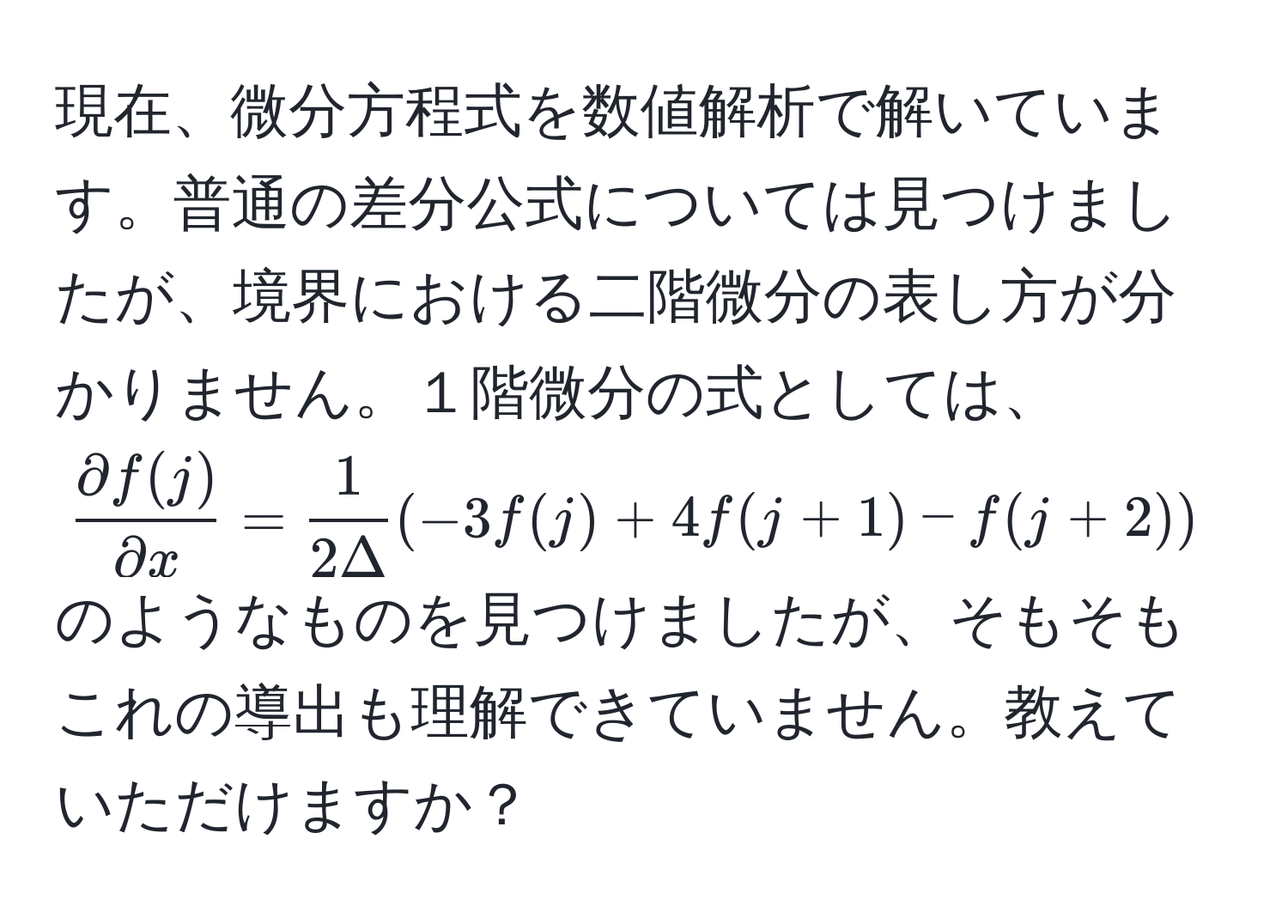 現在、微分方程式を数値解析で解いています。普通の差分公式については見つけましたが、境界における二階微分の表し方が分かりません。１階微分の式としては、( partial f(j)/partial x  =  1/2Delta (-3f(j) + 4f(j+1) - f(j+2)))のようなものを見つけましたが、そもそもこれの導出も理解できていません。教えていただけますか？