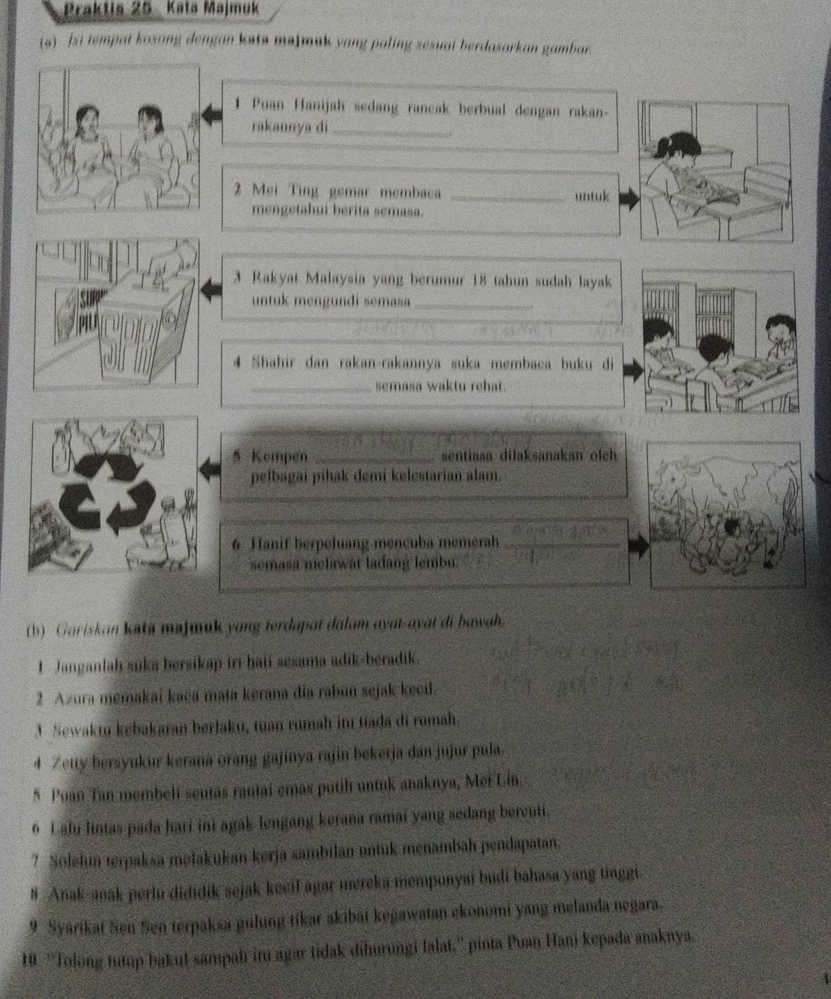 Praktis 25 Kata Majmuk
(s)  si tempat kosang dengan ksts majmak yang paling sesual berdasarkan gambar
1 Puan Hanijah sedang rancak berbual dengan rakan-
rakannya dì_
2 Mei Ting gemar membaca _untuk
mengetahui berita semasa.
3 Rakyat Malaysia yang berumur 18 tahun sudah layak
untuk mengundi semasa_
4 Shahir dan rakan-rakannya suka membaca buku di
_semasa waktu rehat.
5 Kempen _sentiasa dilaksanakan olch 
pelbagai pihak demi kelestarian alam.
_
_
6 Hanif berpeluang mencuba memerah_
semasa melawat lađang lembu.
(b) Gariskan kti majmank yang terdapat dalam ayat-ayat di bawah.
I Janganlah suka bersikap iri hati sesama adik-beradik.
2 Azura memakai kaéa mata kerana đia rabun sejak kecil.
3 Sewakm kēbakaran berjaku, tuan rumah itu tíada di rumah.
4 Zetty bersyukur kerana orang gajinya rajin bekerja dan jujur pula.
5 Puan Tan membel seutas rantai emas putih untuk anaknya, Mei Lín.
6 Lahu lintas pada hari ini agak lengang kerana ramai yang sedang bercuti.
7 Solehin terpaksa məłakukan kerja sambilan untuk menambah pendapatan.
# Anak-anak perlu dididik sejak keeil agar mereka mempunyai budi bahasa yang tinggi
9  Syarikat Sen Sen terpakza guling tíkar akibät kegawatan ekonomi yang melanda negara.
10 ''Tolong tutup bakut sampah itu agar tidak dihurungi lalat.'' pinta Puan Hani kepada anaknya.