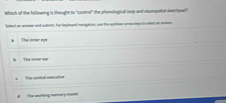 Which of the following is thought to "control" the phonological loop and vissospatal setchpad?
Select so anower and subrt. For keyboard novgaion, was the spidown anow hays to aelest at mower
The inner eye
b The inner ear
C The certral executive
The working memary madel