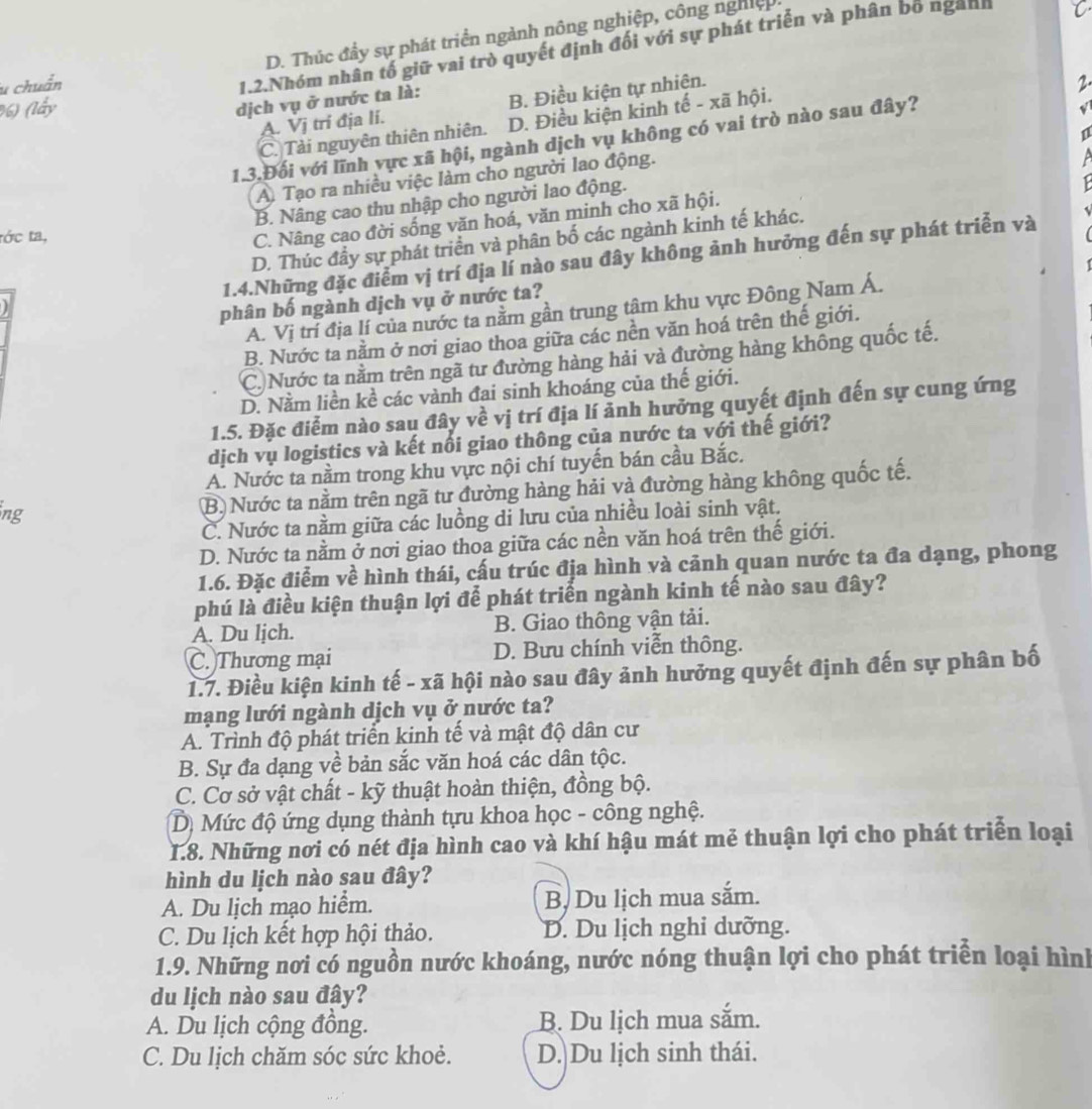 D. Thúc đầy sự phát triển ngành nông nghiệp, công nghiệp.
1.2.Nhóm nhân tố giữ vai trò quyết định đối với sự phát triển và phân bố ngành
u chuẩn 2.
) (lấy
dịch vụ ở nước ta là: B. Điều kiện tự nhiện.
√
C. Tài nguyên thiên nhiên. D. Điều kiện kinh tế - xã hội.
A. Vị tri địa li.
1.3.Đối với lĩnh vực xã hội, ngành dịch vụ không có vai trò nào sau đây?
A. Tạo ra nhiều việc làm cho người lao động.

B. Nâng cao thu nhập cho người lao động.
C. Nâng cao đời sống văn hoá, văn minh cho xã hội.
tớc ta, ~
D. Thúc đầy sự phát triển và phân bố các ngành kinh tế khác.
1.4.Những đặc điểm vị trí địa lí nào sau đây không ảnh hưởng đến sự phát triển và
phân bố ngành dịch vụ ở nước ta?
A. Vị trí địa lí của nước ta nằm gần trung tâm khu vực Đông Nam Á.
B. Nước ta nằm ở nơi giao thoa giữa các nền văn hoá trên thế giới.
C)Nước ta nằm trên ngã tư đường hàng hải và đường hàng không quốc tế.
D. Nằm liền kề các vành đai sinh khoáng của thế giới.
1.5. Đặc điểm nào sau đây về vị trí địa lí ảnh hưởng quyết định đến sự cung ứng
dịch vụ logistics và kết nổi giao thông của nước ta với thế giới?
A. Nước ta nằm trong khu vực nội chí tuyến bán cầu Bắc.
ng
B. Nước ta nằm trên ngã tư đường hàng hải và đường hàng không quốc tế.
C. Nước ta nằm giữa các luồng di lưu của nhiều loài sinh vật.
D. Nước ta nằm ở nơi giao thoa giữa các nền văn hoá trên thế giới.
1.6. Đặc điểm về hình thái, cấu trúc địa hình và cảnh quan nước ta đa dạng, phong
phú là điều kiện thuận lợi để phát triển ngành kinh tế nào sau đây?
A. Du lịch. B. Giao thông vận tải.
C. Thương mại D. Bưu chính viễn thông.
1.7. Điều kiện kinh tế - xã hội nào sau đây ảnh hưởng quyết định đến sự phân bố
mạng lưới ngành dịch vụ ở nước ta?
A. Trình độ phát triển kinh tế và mật độ dân cư
B. Sự đa dạng về bản sắc văn hoá các dân tộc.
C. Cơ sở vật chất - kỹ thuật hoàn thiện, đồng bộ.
D) Mức độ ứng dụng thành tựu khoa học - công nghệ.
1.8. Những nơi có nét địa hình cao và khí hậu mát mẻ thuận lợi cho phát triển loại
hình du lịch nào sau đây?
A. Du lịch mạo hiểm. B. Du lịch mua sắm.
C. Du lịch kết hợp hội thảo. D. Du lịch nghi dưỡng.
1.9. Những nơi có nguồn nước khoáng, nước nóng thuận lợi cho phát triển loại hình
du lịch nào sau đây?
A. Du lịch cộng đồng. B. Du lịch mua sắm.
C. Du lịch chăm sóc sức khoẻ. D. Du lịch sinh thái.