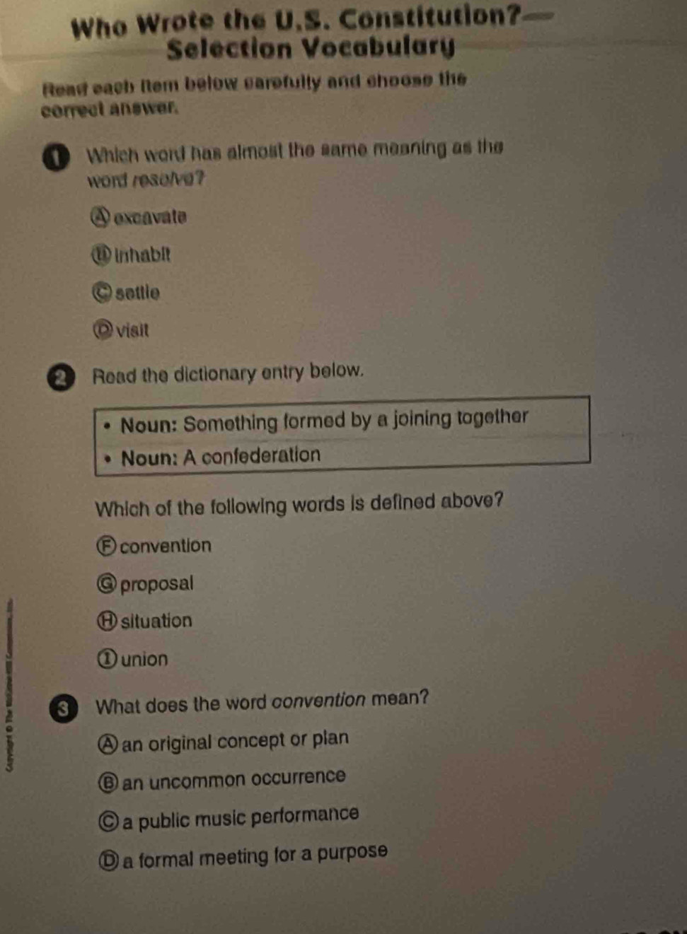 Who Wrote the U.S. Constitution?
Selection Vocabulary
Read each Rem below carefully and choose the
correct answer.
① Which word has almost the same meaning as the
word resolve?
A excavate
⑪ inhabit
C settle
Dvisit
Read the dictionary entry below.
Noun: Something formed by a joining together
Noun: A confederation
Which of the following words is defined above?
Econvention
@ proposal
H situation
① union
What does the word convention mean?
A an original concept or plan
⑥ an uncommon occurrence
© a public music performance
① a formal meeting for a purpose