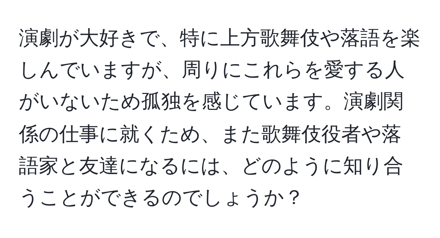 演劇が大好きで、特に上方歌舞伎や落語を楽しんでいますが、周りにこれらを愛する人がいないため孤独を感じています。演劇関係の仕事に就くため、また歌舞伎役者や落語家と友達になるには、どのように知り合うことができるのでしょうか？