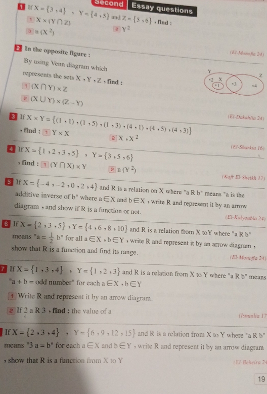 Second Essay questions
 If X= 3,4 ,Y= 4,5 and Z= 5,6 , find :
1 X* (Y∩ Z)
3 n(X^2)
2 Y^2
In the opposite figure :
(El-Monofía 24)
By using Venn diagram which 
represents the sets X,Y,Z , find :
1 (X∩ Y)* Z
2 (X∪ Y)* (Z-Y)
(El-Dakahlia 24)
§ lf X* Y= (1,1),(1,5),(1,3),(4,1),(4,5),(4,3) 1Y* X
, find :
2 x,x^2
lf X= 1,2,3,5 ,Y= 3,5,6
(El-Sharkia 16)
, find : 1(Y∩ X)* Y 2 n(Y^2) (Kafr El-Sheikh 17)
5lf X= -4,-2,0,2,4 and R is a relation on X where "a R b" means "a is the
additive inverse of b'' where a∈ X and b∈ X , write R and represent it by an arrow 
diagram , and show if R is a function or not. (El-Kalyoubia 24)
6 lf X= 2,3,5 ,Y= 4,6,8,10 and R is a relation from X toY where "a R b"
means ' a= 1/2 b° for all a∈ X,b∈ Y , write R and represent it by an arrow diagram ,
show that R is a function and find its range. (El-Monofia 24)
7 If X= 1,3,4 ,Y= 1,2,3 and R is a relation from X to Y where "a R b^n means
a+b= odd number" for each a∈ X,b∈ Y
1 Write R and represent it by an arrow diagram.
2 If 2 a R 3 , find : the value of a (Ismailia 17
If X= 2,3,4 ,Y= 6,9,12,15 and R is a relation from X to Y where "a R b"
means " 3a=b^n for each a∈ X and b∈ Y , write R and represent it by an arrow diagram
, show that R is a function from X to Y (El-Beheira 24
19