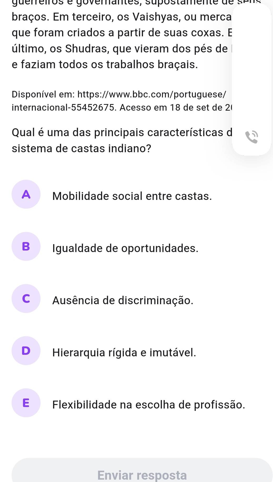 guerreiros é goverantes, supostamente de sans
braços. Em terceiro, os Vaishyas, ou merca
que foram criados a partir de suas coxas. E
último, os Shudras, que vieram dos pés de
e faziam todos os trabalhos braçais.
Disponível em: https://www.bbc.com/portuguese/
internacional-55452675. Acesso em 18 de set de 2(
Qual é uma das principais características d
sistema de castas indiano?
A _Mobilidade social entre castas.
B Igualdade de oportunidades.
cá Ausência de discriminação.
D₹ Hierarquia rígida e imutável.
E Flexibilidade na escolha de profissão.
Enviar resposta