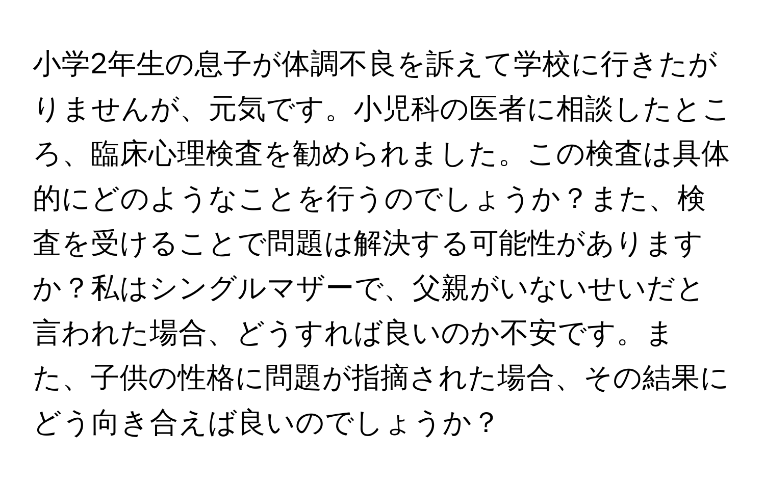 小学2年生の息子が体調不良を訴えて学校に行きたがりませんが、元気です。小児科の医者に相談したところ、臨床心理検査を勧められました。この検査は具体的にどのようなことを行うのでしょうか？また、検査を受けることで問題は解決する可能性がありますか？私はシングルマザーで、父親がいないせいだと言われた場合、どうすれば良いのか不安です。また、子供の性格に問題が指摘された場合、その結果にどう向き合えば良いのでしょうか？