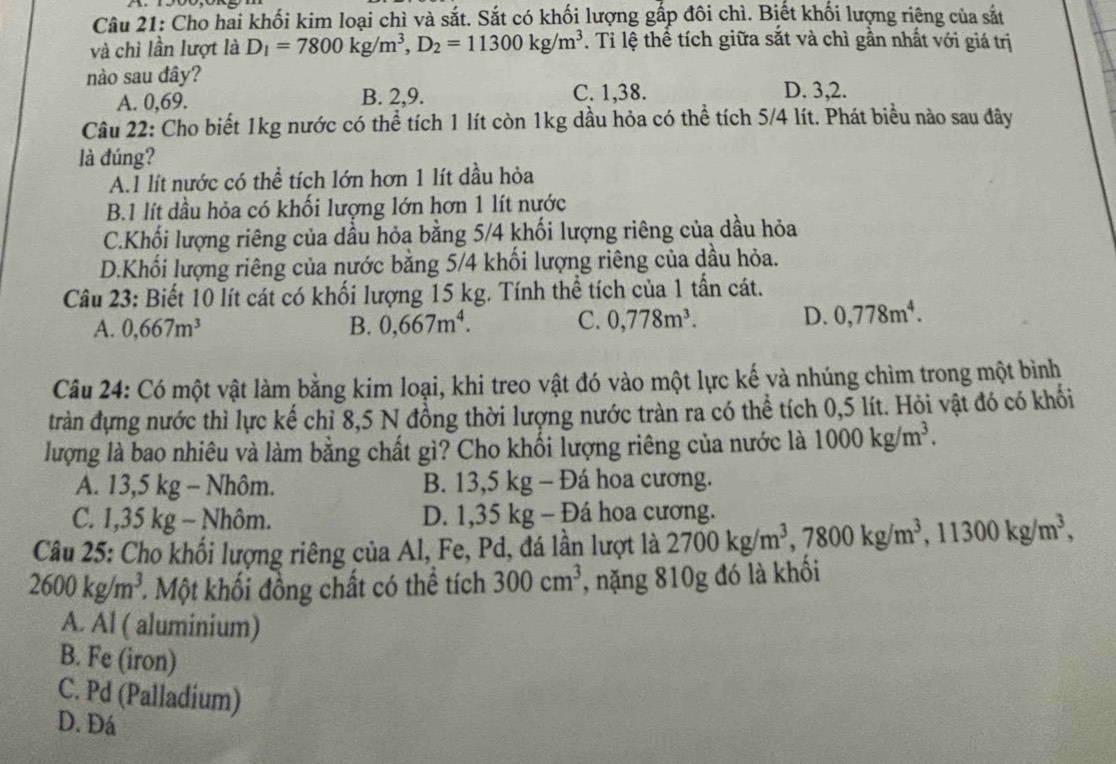 Cho hai khối kim loại chì và sắt. Sắt có khối lượng gắp đôi chì. Biết khối lượng riêng của sắt
và chì lần lượt là D_1=7800kg/m^3,D_2=11300kg/m^3. Tỉ lệ thể tích giữa sắt và chì gần nhất với giá trị
nào sau đây?
A. 0,69. B. 2,9. C. 1,38. D. 3,2.
Câu 22: Cho biết 1kg nước có thể tích 1 lít còn 1kg dầu hỏa có thể tích 5/4 lít. Phát biểu nào sau đây
là đúng?
A.I lít nước có thể tích lớn hơn 1 lít dầu hỏa
B.1 lít dầu hỏa có khối lượng lớn hơn 1 lít nước
C.Khối lượng riêng của dầu hỏa bằng 5/4 khối lượng riêng của dầu hỏa
D.Khối lượng riêng của nước bằng 5/4 khối lượng riêng của dầu hỏa.
Câu 23: Biết 10 lít cát có khối lượng 15 kg. Tính thể tích của 1 tần cát.
A. 0,667m^3 B. 0,667m^4. C. 0,778m^3. D. 0,778m^4.
Câu 24: Có một vật làm bằng kim loại, khi treo vật đó vào một lực kế và nhúng chìm trong một bình
tràn đựng nước thì lực kế chỉ 8,5 N đồng thời lượng nước tràn ra có thể tích 0,5 lít. Hỏi vật đó có khổi
lượng là bao nhiêu và làm bằng chất gì? Cho khối lượng riêng của nước là 1000kg/m^3.
A. 13,5 kg - Nhôm. B. 13,5 kg - Đá hoa cương.
C. 1,35 kg - Nhôm. D. 1,35 kg - Đá hoa cương.
Câu 25: Cho khối lượng riêng của Al, Fe, Pd, đá lần lượt là 2700kg/m^3,7800kg/m^3,11300kg/m^3,
2600kg/m^3.  Một khối đồng chất có thể tích 300cm^3 , nặng 810g đó là khối
A. Al ( aluminium)
B. Fe (iron)
C. Pd (Palladium)
D. Đá