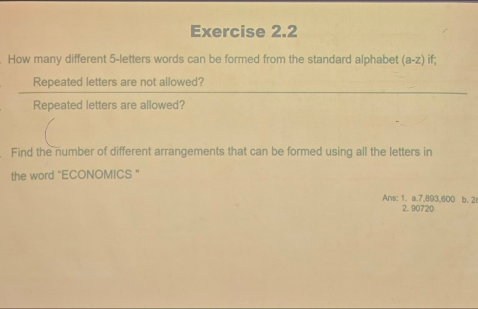 How many different 5 -letters words can be formed from the standard alphabet (a-z) if; 
Repeated letters are not allowed? 
Repeated letters are allowed? 
Find the number of different arrangements that can be formed using all the letters in 
the word “ECONOMICS ” 
Ans: 1. a. 7,893,600 b. 2
2. 90720