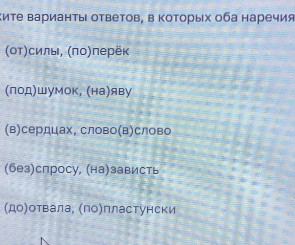 Κиτе Βарианτы ответов, в Κоτорых оба наречия
(от)силы, (πо)перёк
(лод)шумок, (на)яву
(в)сердцах, слово(в)слово
(без)спросу, (на)зависть
(до)отвала, (ло)лластунски