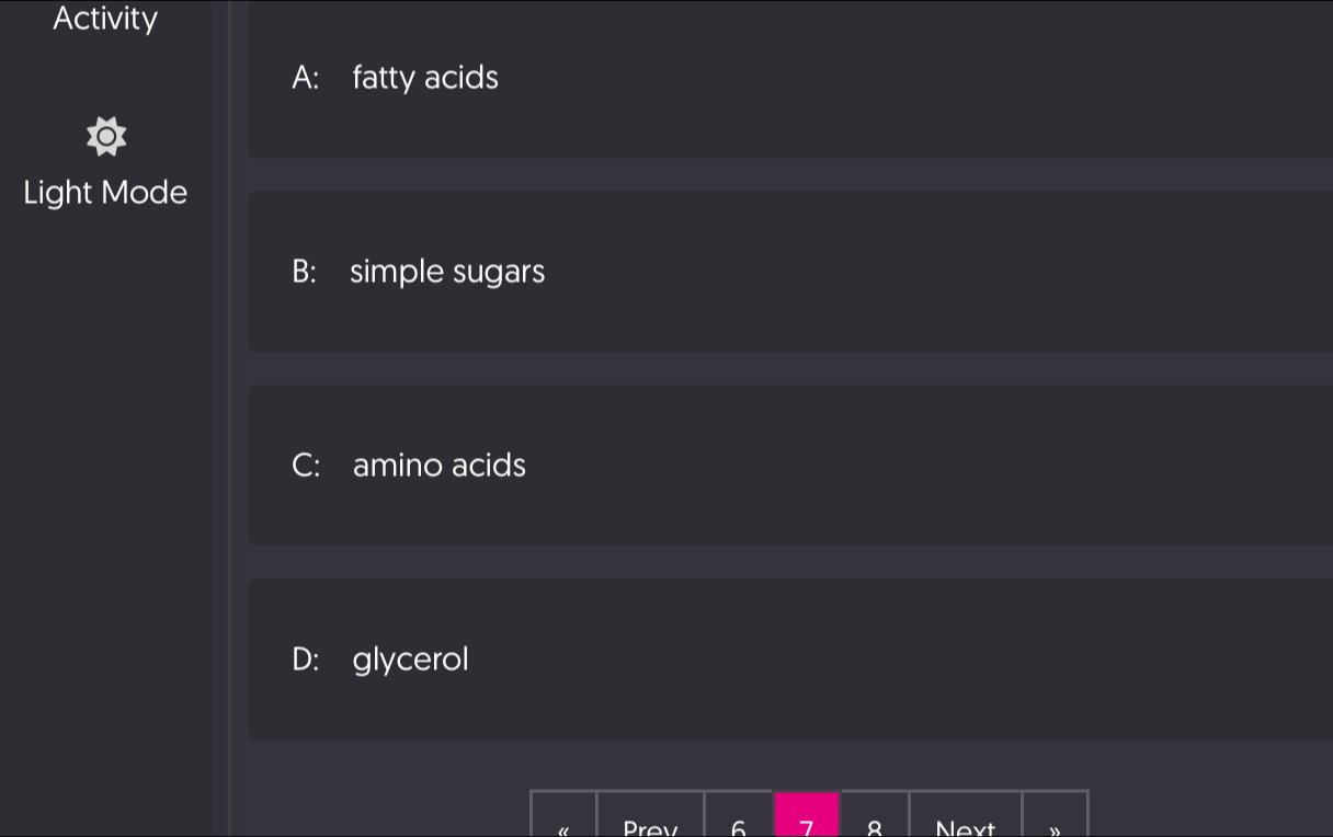 Activity
A: fatty acids
Light Mode
B: simple sugars
C: amino acids
D: glycerol
“ Prev 6 1 A Nevt ”