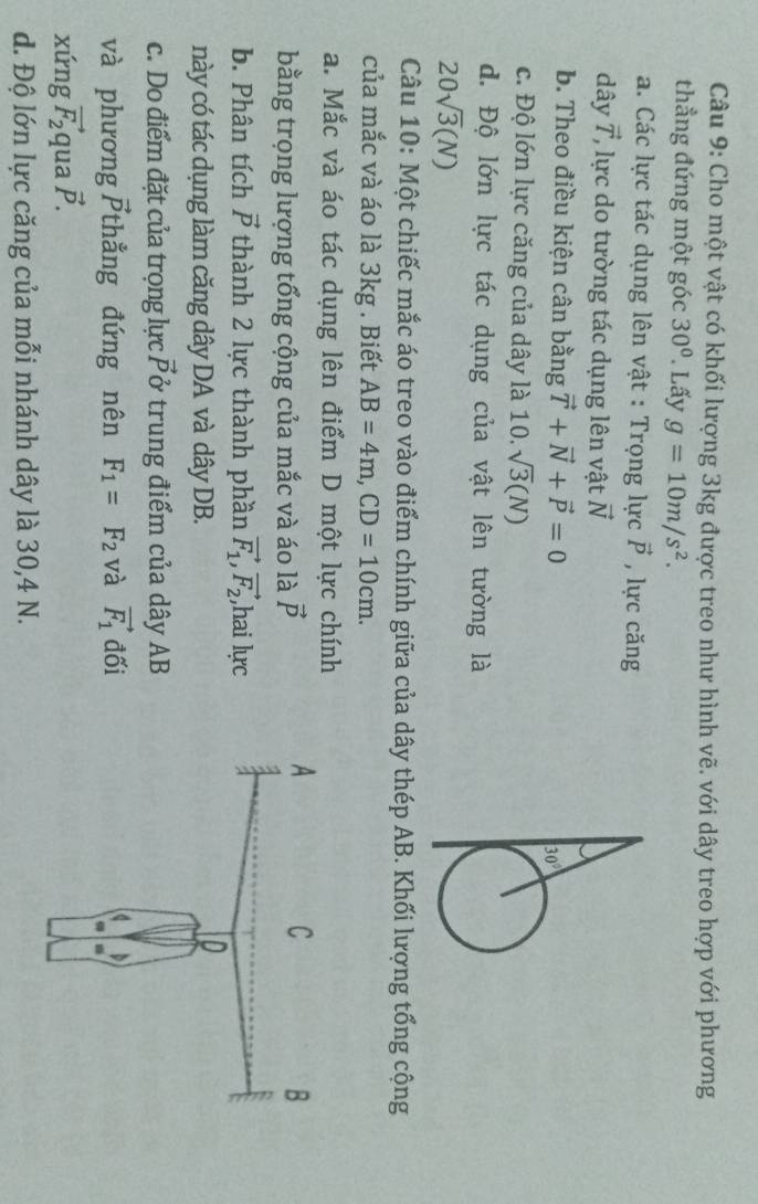 Cho một vật có khối lượng 3kg được treo như hình vẽ. với dây treo hợp với phương
thẳng đứng một góc 30°. Lấy g=10m/s^2.
a. Các lực tác dụng lên vật : Trọng lực vector P , lực căng
dây vector T ' lự c do tường tác dụng lên vật vector N
b. Theo điều kiện cân bằng vector T+vector N+vector P=0
c. Độ lớn lực căng của dây là 10. sqrt(3)(N)
d. Độ lớn lực tác dụng của vật lên tường là
20sqrt(3)(N)
Câu 10: Một chiếc mắc áo treo vào điểm chính giữa của dây thép AB. Khối lượng tổng cộng
của mắc và áo là 3kg . Biết AB=4m,CD=10cm.
a. Mắc và áo tác dụng lên điểm D một lực chính
bằng trọng lượng tổng cộng của mắc và áo là vector p
b. Phân tích vector P thành 2 lực thành phần vector F_1,vector F_2 ,hai lực
này có tác dụng làm căng dây DA và dây DB.
c. Do điểm đặt của trọng lực vector P ở trung điểm của dây AB
và phương vector P thẳng đứng nên F_1=F_2 và vector F_1 đối
xứng vector F_2 qua vector P.
d. Độ lớn lực căng của mỗi nhánh dây là 30,4 N.