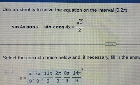 Use an identity to solve the equation on the interval [0,2π ).
sin 4xcos x-sin xcos 4x= sqrt(3)/2 
Select the correct choice below and, if necessary, fill in the answ
A. x= π /9 ,  7π /9 ,  13π /9 ,  2π /9 ,  8π /9 ,  14π /9 