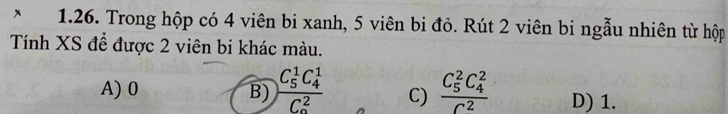 Trong hộp có 4 viên bi xanh, 5 viên bi đỏ. Rút 2 viên bi ngẫu nhiên từ hộp
Tính XS để được 2 viên bi khác màu.
A) 0 B) frac (C_5)^1C_4^1(C_0)^2 frac (C_5)^2C_4^2C^2
C) D) 1.