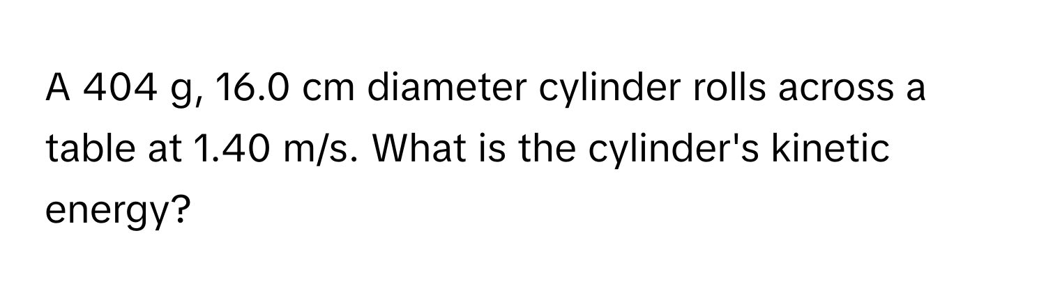 A 404 g, 16.0 cm diameter cylinder rolls across a table at 1.40 m/s. What is the cylinder's kinetic energy?