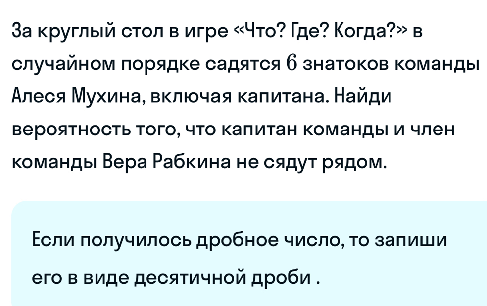 3а круглый сτοл в игре «что? Γде? Когда?» в 
случайном πорядке садяτся б знатоков команды 
Алеся Мухинае вκлюοчая калитана. Найди 
вероятность того, что Κалитан Κомандыи член 
команды Вера Рабкина не сядут рядом. 
Εсли πолучилось дробное число, τо залиши 
его в виде десятичной дроби .