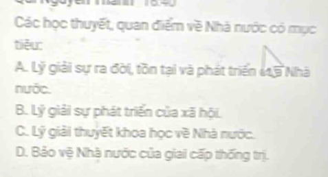 Các học thuyết, quan điểm về Nhà nước có mục
tiēu:
A. Lý giải sự ra đời, tồn tại và phát triển 115 Nhà
nước.
B. Lý giải sự phát triển của xã hội.
C. Lý giải thuyết khoa học về Nhà nước.
D. Bảo vệ Nhà nước của giai cấp thống trị.