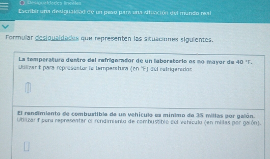 Desigualdades lineales 
Escribir una desiguaidad de un paso para una situación del mundo real 
Formular desigualdades que representen las situaciones siguientes. 
La temperatura dentro del refrigerador de un laboratorio es no mayor de 40°F. 
Utilizar t para representar la temperatura (en°F) del refrigerador. 
El rendimiento de combustible de un vehículo es mínimo de 35 millas por galón. 
Utilizar f para representar el rendimiento de combustible del vehículo (en millas por galón).