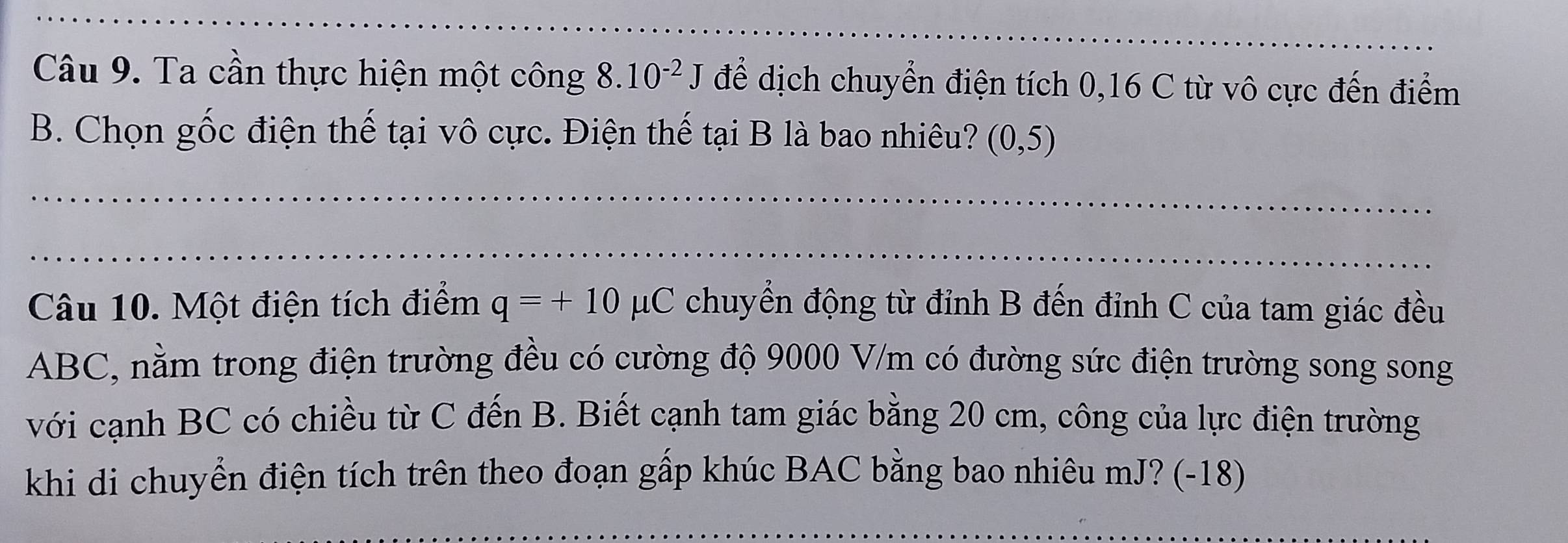 Ta cần thực hiện một công 8.10^(-2)J để dịch chuyển điện tích 0, 16 C từ vô cực đến điểm 
B. Chọn gốc điện thế tại vô cực. Điện thế tại B là bao nhiêu? (0,5)
Câu 10. Một điện tích điểm q=+10mu C C chuyển động từ đỉnh B đến đỉnh C của tam giác đều
ABC, nằm trong điện trường đều có cường độ 9000 V/m có đường sức điện trường song song 
với cạnh BC có chiều từ C đến B. Biết cạnh tam giác bằng 20 cm, công của lực điện trường 
khi di chuyển điện tích trên theo đoạn gấp khúc BAC bằng bao nhiêu mJ? (-18)