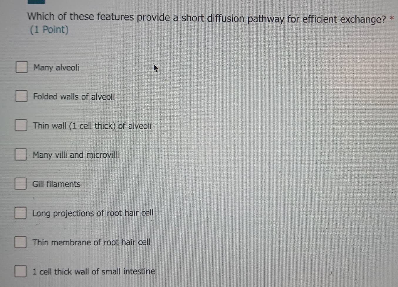 Which of these features provide a short diffusion pathway for efficient exchange? *
(1 Point)
Many alveoli
Folded walls of alveoli
Thin wall (1 cell thick) of alveoli
Many villi and microvilli
Gill filaments
Long projections of root hair cell
Thin membrane of root hair cell
1 cell thick wall of small intestine