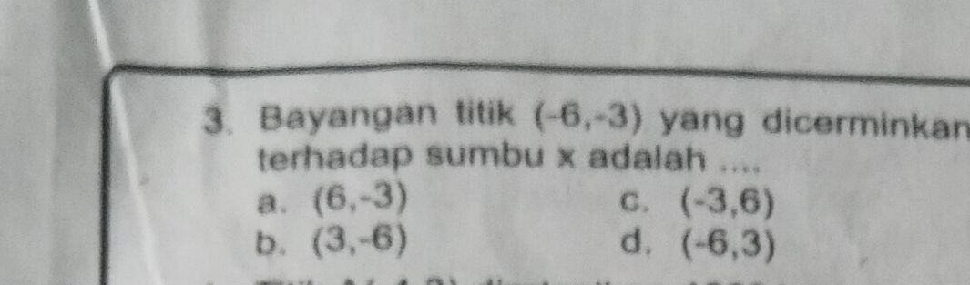 Bayangan titik (-6,-3) yang dicerminkan
terhadap sumbu x adalah ....
a. (6,-3) C. (-3,6)
b. (3,-6) d. (-6,3)