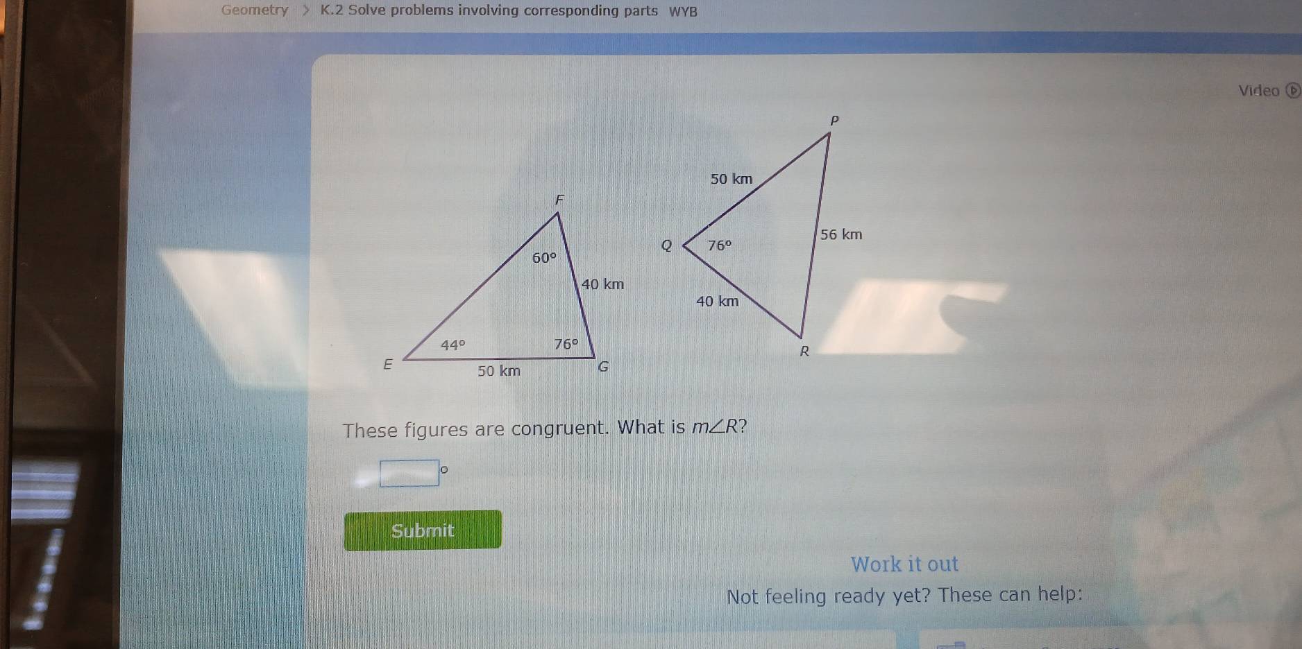 Geometry > K.2 Solve problems involving corresponding parts WYB
Video 
These figures are congruent. What is m∠ R
□°
Submit
Work it out
Not feeling ready yet? These can help: