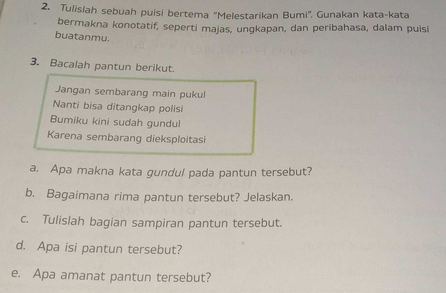 Tulislah sebuah puisi bertema “Melestarikan Bumi”. Gunakan kata-kata 
bermakna konotatif, seperti majas, ungkapan, dan peribahasa, dalam puisi 
buatanmu. 
3. Bacalah pantun berikut. 
Jangan sembarang main pukul 
Nanti bisa ditangkap polisi 
Bumiku kini sudah gundul 
Karena sembarang dieksploitasi 
a. Apa makna kata gundul pada pantun tersebut? 
b. Bagaimana rima pantun tersebut? Jelaskan. 
c. Tulislah bagian sampiran pantun tersebut. 
d. Apa isi pantun tersebut? 
e. Apa amanat pantun tersebut?