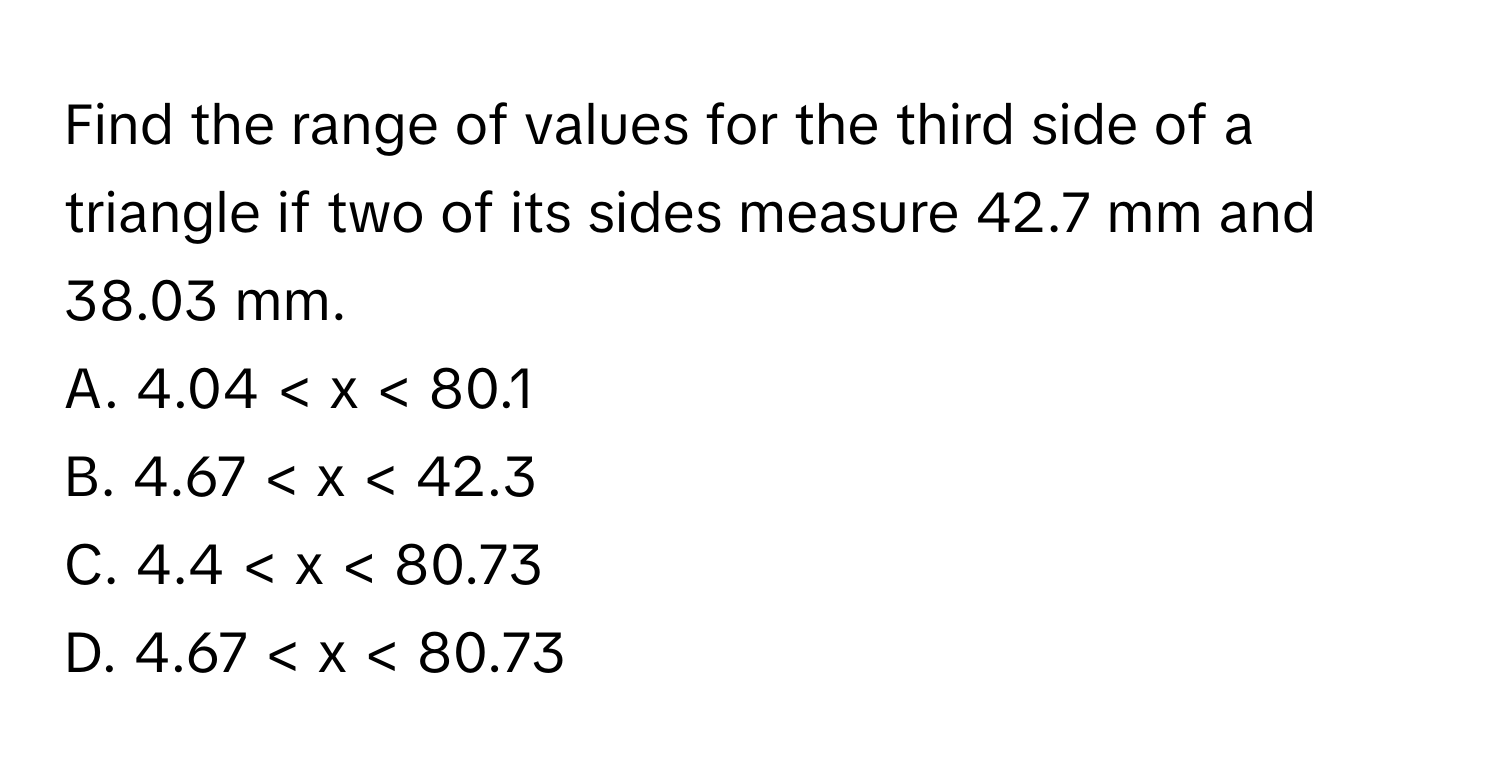 Find the range of values for the third side of a triangle if two of its sides measure 42.7 mm and 38.03 mm. 
A. 4.04 < x < 80.1
B. 4.67 < x < 42.3
C. 4.4 < x < 80.73
D. 4.67 < x < 80.73