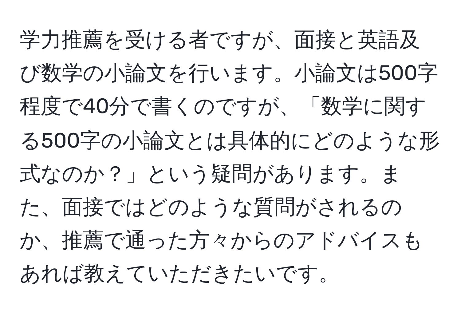 学力推薦を受ける者ですが、面接と英語及び数学の小論文を行います。小論文は500字程度で40分で書くのですが、「数学に関する500字の小論文とは具体的にどのような形式なのか？」という疑問があります。また、面接ではどのような質問がされるのか、推薦で通った方々からのアドバイスもあれば教えていただきたいです。