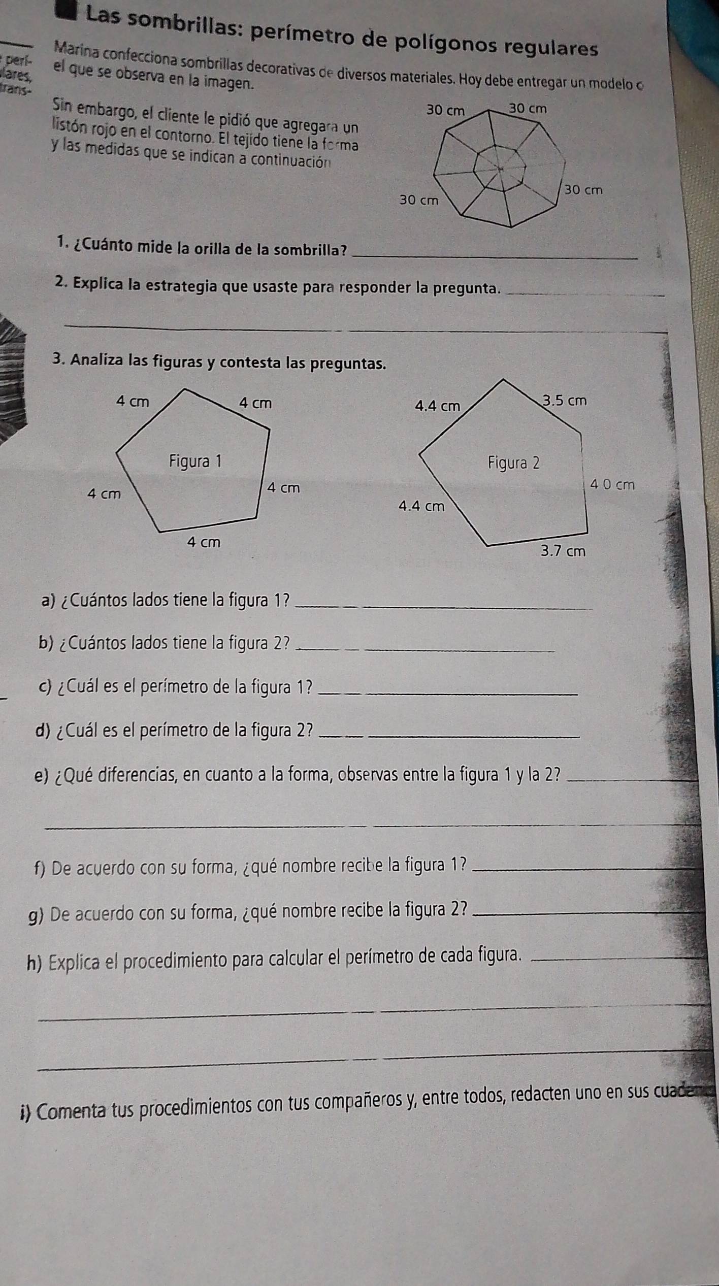 Las sombrillas: perímetro de polígonos regulares 
perí- 
Marina confecciona sombrillas decorativas de diversos materiales. Hoy debe entregar un modelo o 
lares, el que se observa en la imagen. 
Irans- 
Sin embargo, el cliente le pidió que agregara un 
listón rojo en el contorno. El tejido tiene la forma 
y las medidas que se indican a continuación 
_ 
1. ¿Cuánto mide la orilla de la sombrilla? 
2. Explica la estrategia que usaste para responder la pregunta._ 
_ 
3. Analiza las figuras y contesta las preguntas. 


a) ¿Cuántos lados tiene la figura 1?_ 
b)¿Cuántos lados tiene la figura 2?_ 
c) ¿Cuál es el perímetro de la figura 1?_ 
d) ¿Cuál es el perímetro de la figura 2?_ 
e) ¿Qué diferencias, en cuanto a la forma, observas entre la figura 1 y la 2?_ 
_ 
f) De acuerdo con su forma, ¿qué nombre recibe la figura 1?_ 
g) De acuerdo con su forma, ¿qué nombre recibe la figura 2?_ 
h) Explica el procedimiento para calcular el perímetro de cada figura._ 
_ 
_ 
i) Comenta tus procedimientos con tus compañeros y, entre todos, redacten uno en sus cuadem