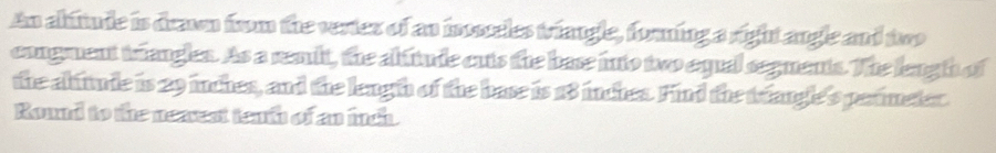 An abitude is drawn from the vertes of an inoseles triangle, forning a right angle and two 
congment trianglen. As a readt, the abfitude cuts the base into two equal seguents. The lengh of 
the abiude is 29 inches, and the lengh of the base is 18 inches. Find the triangle's perimeter. 
Round to the neaest tenth of an inch.