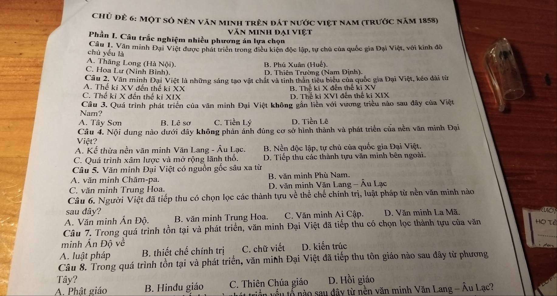 Chủ đẻ 6: Một SÓ nÈn văn mInH trên đát nước việt nam (trước năm 1858)
văn minh đại việt
Phần I. Câu trắc nghiệm nhiều phương án lựa chọn
Câu 1. Văn minh Đại Việt được phát triển trong điều kiện độc lập, tự chủ của quốc gia Đại Việt, với kinh đô
chủ yếu là
A. Thăng Long (Hà Nội). B. Phú Xuân (Huế).
C. Hoa Lư (Ninh Bình). D. Thiên Trường (Nam Định).
Câu 2. Văn minh Đại Việt là những sáng tạo vật chất và tinh thần tiêu biểu của quốc gia Đại Việt, kéo dài từ
A. Thế ki XV đến thế ki XX B. Thế ki X đến thế ki XV
C. Thế ki X đến thế ki XIX D. Thế ki XVI đến thế ki XIX
Câu 3. Quá trình phát triển của văn minh Đại Việt không gắn liền với vương triều nào sau đây của Việt
Nam?
A. Tây Sơn B. Lê sơ C. Tiền Lý D. Tiền Lê
Câu 4. Nội dung nào dưới đây không phản ánh đúng cơ sở hình thành và phát triển của nền văn minh Đại
Việt?
A. Kế thừa nền văn minh Văn Lang - Âu Lạc. B. Nền độc lập, tự chủ của quốc gia Đại Việt.
C. Quá trình xâm lược và mở rộng lãnh thổ. D. Tiếp thu các thành tựu văn minh bên ngoài.
Câu 5. Văn minh Đại Việt có nguồn gốc sâu xa từ
A. văn minh Chăm-pa. B. văn minh Phù Nam.
C. văn minh Trung Hoa. D. văn minh Văn Lang - Âu Lạc
Câu 6. Người Việt đã tiếp thu có chọn lọc các thành tựu về thể chế chính trị, luật pháp từ nền văn minh nào
sau đây? RUON
A. Văn minh Ấn Độ. B. văn minh Trung Hoa. C. Văn minh Ai Cập. D. Văn minh La Mã.
Câu 7. Trong quá trình tồn tại và phát triển, văn minh Đại Việt đã tiếp thu có chọn lọc thành tựu của văn
Họ Tê
_
minh Ấn Độ về
A. luật pháp B. thiết chế chính trị C. chữ viết D. kiến trúc
T  á n 
Câu 8. Trong quá trình tồn tại và phát triển, văn minh Đại Việt đã tiếp thu tôn giáo nào sau đây từ phương
Tây?
A. Phật giáo B. Hinđu giáo C. Thiên Chúa giáo D. Hồi giáo
viến vếu tổ nào sau đây từ nền văn minh Văn Lang - Âu Lạc?