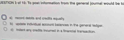 UESTION 3 of 10: To post information from the general journal would be to
a) record debits and credits equally.
b) update individual account balances in the general ledger.
c) indent any credita incurred in a financial transaction.