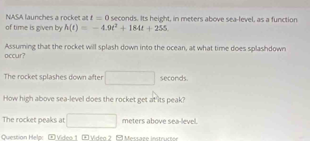 NASA launches a rocket at t=0 seconds. Its height, in meters above sea-level, as a function 
of time is given by h(t)=-4.9t^2+184t+255. 
Assuming that the rocket will splash down into the ocean, at what time does splashdown 
occur? 
The rocket splashes down after sqrt (□)° seconds. 
How high above sea-level does the rocket get at its peak? 
The rocket peaks at □ meters above sea-level. 
Question Help: ® Video 1 * Video 2 □ Message instructor