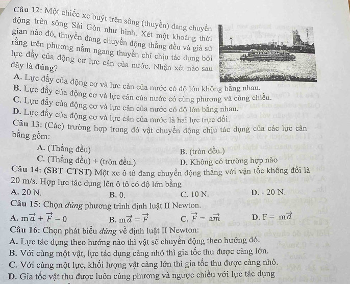 Một chiếc xe buýt trên sông (thuyền) đang chuyển
động trên sông Sài Gòn như hình. Xét một khoảng thời
gian nào đó, thuyền đang chuyễn động thẳng đều và giả sử
rằng trên phương nằm ngang thuyền chỉ chịu tác dụng bởi
lực đầy của động cơ lực cản của nước. Nhận xét nào sau
đây là đúng?
A. Lực đầy của động cơ và lực cản của nước có độ lớn không bằng nhau.
B. Lực đầy của động cơ và lực cản của nước có cùng phương và cùng chiều.
C. Lực đẫy của động cơ và lực cản của nước có độ lớn bằng nhau.
D. Lực đầy của động cơ và lực cản của nước là hai lực trực đối.
Câu 13: (Các) trường hợp trong đó vật chuyển động chịu tác dụng của các lực cân
bằng gồm:
A. (Thắng đều)
B. (tròn đều.)
C. (Thẳng đều) + (tròn đều.) D. Không có trường hợp nào
Câu 14: (SBT CTST) Một xe ô tô đang chuyển động thăng với vận tốc không đổi là
20 m/s. Hợp lực tác dụng lên ô tô có độ lớn bằng
A. 20 N. B. 0. C. 10 N. D. - 20 N.
Câu 15: Chọn đúng phương trình định luật II Newton.
A. mvector a+vector F=0 B. mvector a=vector F C. vector F=avector m D. F=mvector a
Câu 16: Chọn phát biểu đúng về định luật II Newton:
A. Lực tác dụng theo hướng nào thì vật sẽ chuyển động theo hướng đó.
B. Với cùng một vật, lực tác dụng càng nhỏ thì gia tốc thu được càng lớn.
C. Với cùng một lực, khối lượng vật càng lớn thì gia tốc thu được càng nhỏ.
D. Gia tốc vật thu được luôn cùng phương và ngược chiều với lực tác dụng