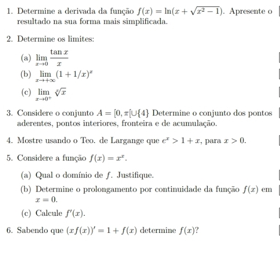 Determine a derivada da função f(x)=ln (x+sqrt(x^2-1)). Apresente o 
resultado na sua forma mais simplificada. 
2. Determine os limites: 
(a) limlimits _xto 0 tan x/x 
(b) limlimits _xto +∈fty (1+1/x)^x
(c) limlimits _xto 0^+sqrt[x](x)
3. Considere o conjunto A=[0,π [∪  4 Determine o conjunto dos pontos 
aderentes, pontos interiores, fronteira e de acumulação. 
4. Mostre usando o Teo. de Largange que e^x>1+x , para x>0. 
5. Considere a função f(x)=x^x. 
(a) Qual o domínio de f. Justifique. 
(b) Determine o prolongamento por continuidade da função f(x) em
x=0. 
(c) Calcule f'(x). 
6. Sabendo que (xf(x))'=1+f(x) determine f(x)