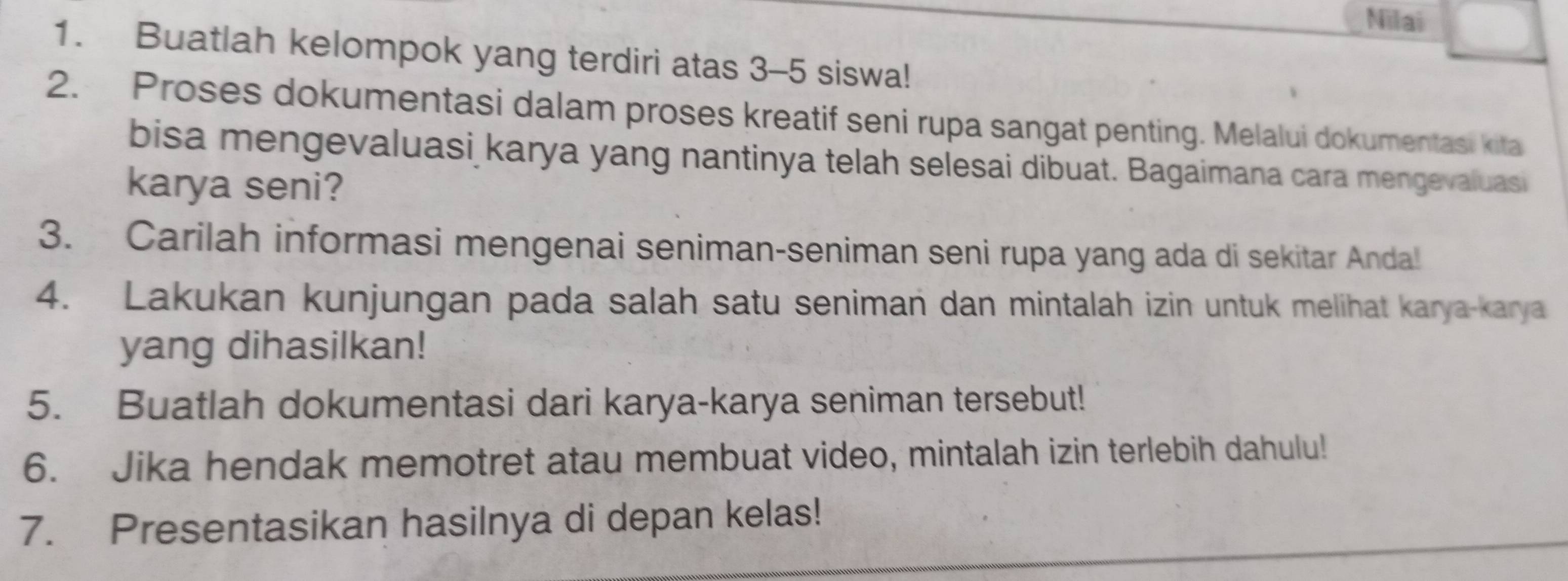 Nilai 
1. Buatlah kelompok yang terdiri atas 3-5 siswa! 
2. Proses dokumentasi dalam proses kreatif seni rupa sangat penting. Melalui dokumentasi kita 
bisa mengevaluasi karya yang nantinya telah selesai dibuat. Bagaimana cara mengevaluasi 
karya seni? 
3. Carilah informasi mengenai seniman-seniman seni rupa yang ada di sekitar Anda! 
4. Lakukan kunjungan pada salah satu seniman dan mintalah izin untuk melihat karya-karya 
yang dihasilkan! 
5. Buatlah dokumentasi dari karya-karya seniman tersebut! 
6. Jika hendak memotret atau membuat video, mintalah izin terlebih dahulu! 
7. Presentasikan hasilnya di depan kelas!