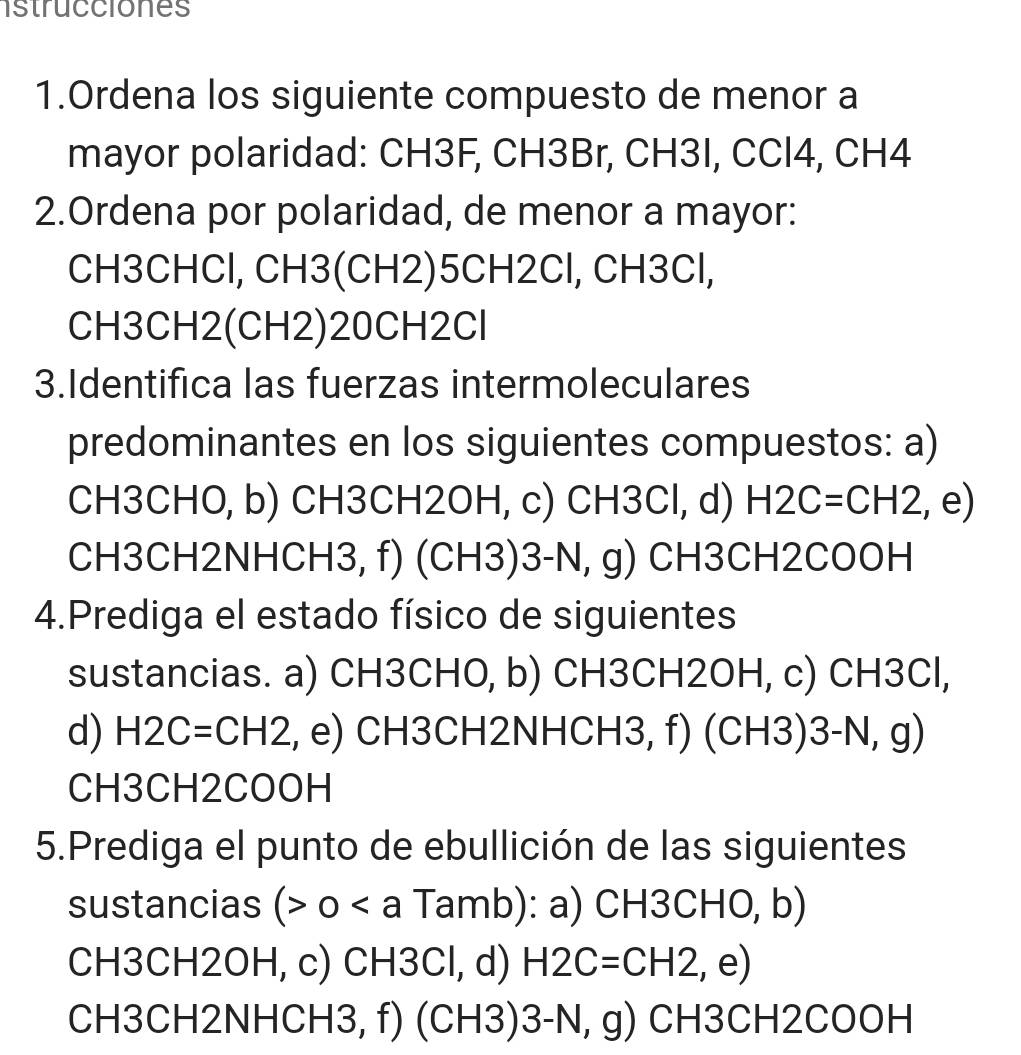 istrucciones 
1.Ordena los siguiente compuesto de menor a 
mayor polaridad: CH3F, CH3Br, CH3I, CCl4, CH4 
2.Ordena por polaridad, de menor a mayor: 
CH3CHCl, CH3(CH2)5CH2Cl, CH3Cl, 
CH3CH2(CH2)20CH2Cl 
3.Identifica las fuerzas intermoleculares 
predominantes en los siguientes compuestos: a) 
CH3CHO, b) CH3CH2OH, c) CH3Cl, d) H2C=CH2,e)
CH3CH2NHCH3, f) (CH3) 3-N, g) CH3CH2COOH 
4.Prediga el estado físico de siguientes 
sustancias. a) CH3CHO, b) CH3CH2OH, c) CH3Cl, 
d) H2C=CH2., e) CH3CH2NHCH3, f) (CH3)3-N, g) 
CH3CH2COOH 
5.Prediga el punto de ebullición de las siguientes 
sustancias ( 0. Tamb): a) CH3CHO, b) 
CH3CH2OH, c) CH3Cl, d) H2C=CH2 , e) 
CH3CH2NHCH3, f) (CH3) 3-N, g) CH3CH2COOH