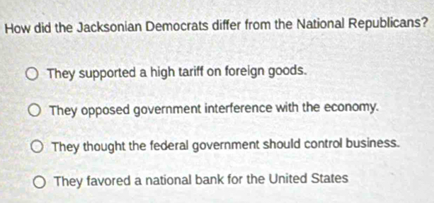 How did the Jacksonian Democrats differ from the National Republicans?
They supported a high tariff on foreign goods.
They opposed government interference with the economy.
They thought the federal government should control business.
They favored a national bank for the United States