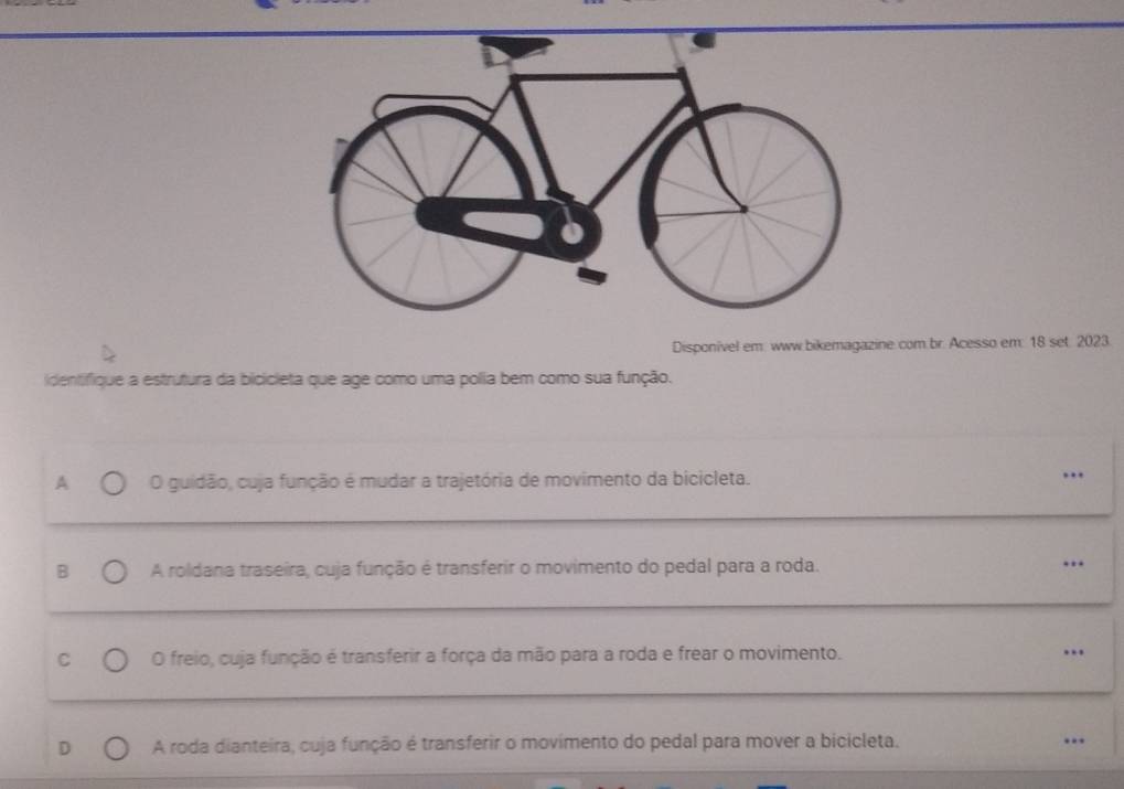 Disponivel em. www.bikemagazine.com br. Acesso em: 18 set. 2023.
identifique a estrutura da bicicleta que age como uma polia bem como sua função.
A O guidão, cuja função é mudar a trajetória de movimento da bicicleta. …
B A roldana traseira, cuja função é transferir o movimento do pedal para a roda. …
C O freio, cuja função é transferir a força da mão para a roda e frear o movimento. …
A roda dianteira, cuja função é transferir o movimento do pedal para mover a bicicleta. ..