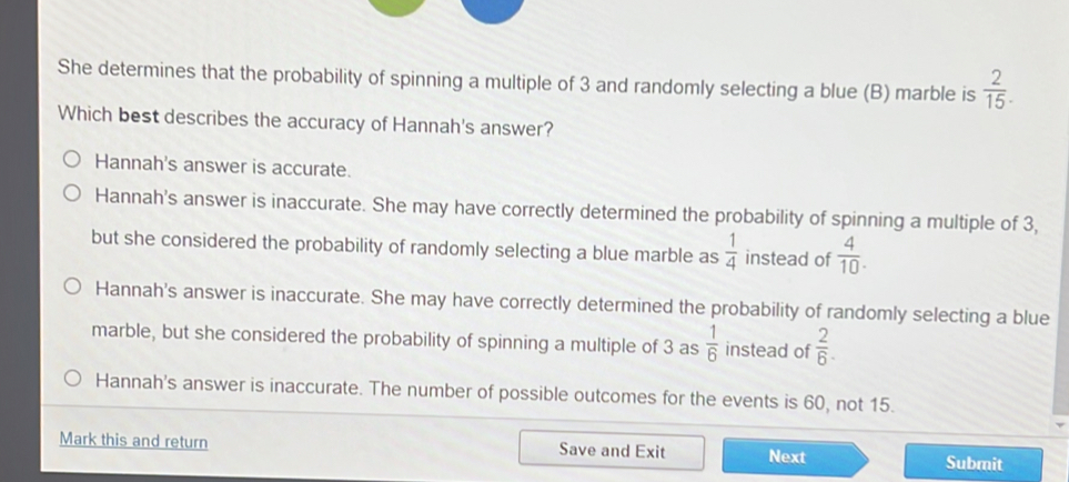 She determines that the probability of spinning a multiple of 3 and randomly selecting a blue (B) marble is  2/15 . 
Which best describes the accuracy of Hannah's answer?
Hannah's answer is accurate.
Hannah's answer is inaccurate. She may have correctly determined the probability of spinning a multiple of 3,
but she considered the probability of randomly selecting a blue marble as  1/4  instead of  4/10 .
Hannah's answer is inaccurate. She may have correctly determined the probability of randomly selecting a blue
marble, but she considered the probability of spinning a multiple of 3 as  1/6  instead of  2/6 .
Hannah's answer is inaccurate. The number of possible outcomes for the events is 60, not 15.
Mark this and return Save and Exit Next
Submit