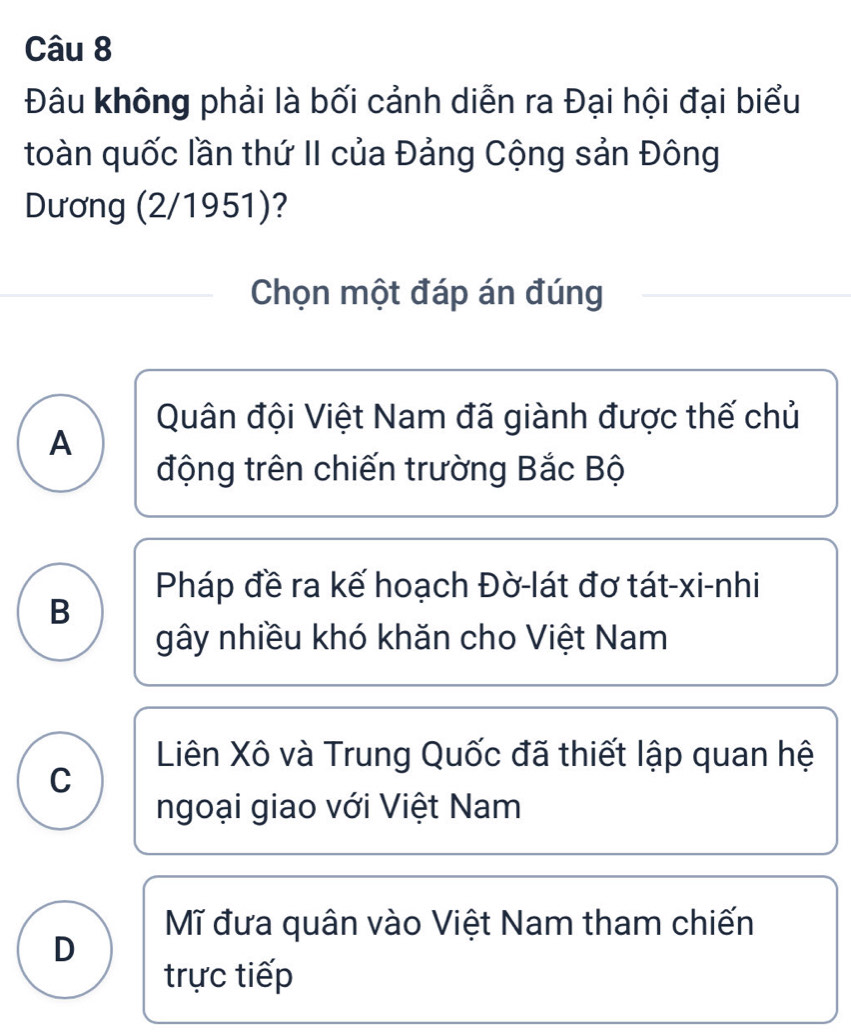 Đâu không phải là bối cảnh diễn ra Đại hội đại biểu
toàn quốc lần thứ II của Đảng Cộng sản Đông
Dương (2/1951)?
Chọn một đáp án đúng
Quân đội Việt Nam đã giành được thế chủ
A
động trên chiến trường Bắc Bộ
Pháp đề ra kế hoạch Đờ-lát đơ tát-xi-nhi
B
gây nhiều khó khăn cho Việt Nam
Liên Xô và Trung Quốc đã thiết lập quan hệ
C
ngoại giao với Việt Nam
Mĩ đưa quân vào Việt Nam tham chiến
D
trực tiếp