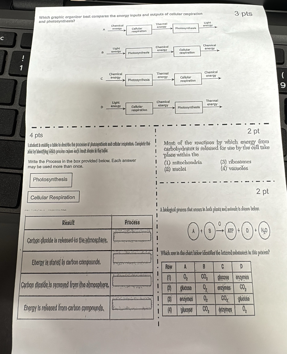 Which graphic organizer best compares the energy inputs and outputs of cellular respiration 3 pts
and photosynthesis? Light
Chemical Thermal energy Photosynthesis energy
A energy Copiration
C
Light Chemical Chemical
B energy Photosynthesis energy Cellular respiration energy
1
Chernical Thermal Chemical
C energy Photosyn thesis energy Cellular energy
respiration
Light Chemical Thermal
D enei gy Cellular energy Photosynthesis energy
respiration
4 pts
2 pt
L student is making a table to describe the processes of photosynthesis and cellular respiration. Complete the Most of the reactions by which energy from
able by identifying which process causes each result shown in the table. carbohydrates is released for use by the cell take
place within the
Write the Process in the box provided below. Each answer (1) mitochondria
may be used more than once. (3) ribosomes
(2) nuclei (4) vacuoles
Photosynthesis
2 pt
Cellular Respiration
A biological process that occurs in both plants and animals is shown below.
Which row in the chart below identifies the lettered substances in this process?