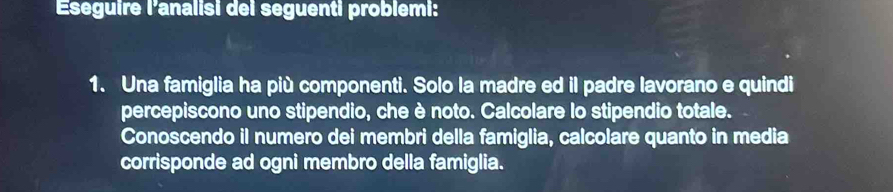 Eseguire l'analisi dei seguenti problemi: 
1. Una famiglia ha più componenti. Solo la madre ed il padre lavorano e quindi 
percepiscono uno stipendio, che è noto. Calcolare lo stipendio totale. 
Conoscendo il numero dei membri della famiglia, calcolare quanto in media 
corrisponde ad ogni membro della famiglia.