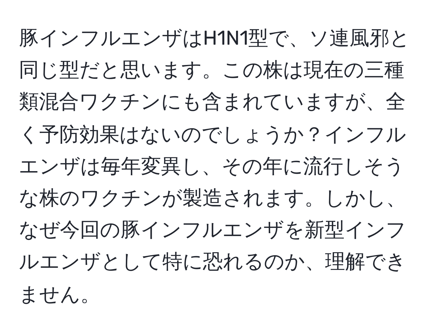 豚インフルエンザはH1N1型で、ソ連風邪と同じ型だと思います。この株は現在の三種類混合ワクチンにも含まれていますが、全く予防効果はないのでしょうか？インフルエンザは毎年変異し、その年に流行しそうな株のワクチンが製造されます。しかし、なぜ今回の豚インフルエンザを新型インフルエンザとして特に恐れるのか、理解できません。